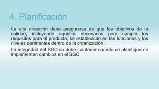 4. Planificación
La alta dirección debe asegurarse de que los objetivos de la
calidad, incluyendo aquellos necesarios para cumplir los
requisitos para el producto, se establezcan en las funciones y los
niveles pertinentes dentro de la organización.
La integridad del SGC se debe mantener cuando se planifiquen e
implementen cambios en el SGC
 