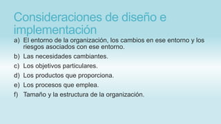 Consideraciones de diseño e
implementación
a) El entorno de la organización, los cambios en ese entorno y los
riesgos asociados con ese entorno.
b) Las necesidades cambiantes.
c) Los objetivos particulares.
d) Los productos que proporciona.
e) Los procesos que emplea.
f) Tamaño y la estructura de la organización.
 