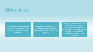 Beneficios
Comunicación consistente
dentro del proceso y entre
usuarios, proveedores y
clientes.
Registro completo y un
eficiente control de los
documentos del sistema de
gestión.
Facilidad de acceso a los
mercados y ventajas
competitivas respecto a
otras organizaciones que no
tengan certificado su
sistema de gestión de
calidad
 