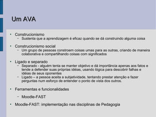 Um AVA

●
    Construcionismo
     –   Sustenta que a aprendizagem é eficaz quando se dá construindo alguma coisa
●
    Construcionismo social
     –   Um grupo de pessoas constroem coisas umas para as outras, criando de maneira
         colaborativa e compartilhando coisas com significados
●
    Ligado e separado
     –   Separado - alguém tenta se manter objetivo e dá importância apenas aos fatos e
         tende a defender suas próprias idéias, usando lógica para descobrir falhas e
         idéias de seus oponentes
     –   Ligado – a pessoa aceita a subjetividade, tentando prestar atenção e fazer
         perguntas num esforço de entender o ponto de vista dos outros.

●
    Ferramentas e funcionalidades
     –   Moodle-FAST
●
    Moodle-FAST: implementação nas disciplinas de Pedagogia
 
