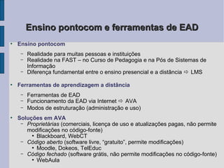 Ensino pontocom e ferramentas de EAD
●
    Ensino pontocom
     –   Realidade para muitas pessoas e instituições
     –   Realidade na FAST – no Curso de Pedagogia e na Pós de Sistemas de
         Informação
     –   Diferença fundamental entre o ensino presencial e a distância  LMS

●
    Ferramentas de aprendizagem a distância
     –   Ferramentas de EAD
     –   Funcionamento da EAD via Internet  AVA
     –   Modos de estruturação (administração e uso)
●
    Soluções em AVA
     – Proprietárias (comerciais, licença de uso e atualizações pagas, não permite
       modificações no código-fonte)
         ●
           Blackboard, WebCT
     – Código aberto (software livre, “gratuito”, permite modificações)
         ●
           Moodle, Dokeos, TelEduc
     – Código fechado (software grátis, não permite modificações no código-fonte)
         ●
           WebAula
 