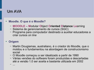 Um AVA

●
    Moodle. O que é o Moodle?
     –   MOODLE – Modular Object Oriented Distance Learning
     –   Sistema de gerenciamento de cursos (SGC)
     –   Programa para computador destinado a auxiliar educadores a
         criar cursos on line

●
    Origem
     –   Martin Dougiamas, australiano, é o criador do Moodle, que o
         moldou e o fundamentou na abordagem de construcionismo
         social
     –   O Moodle começou a ser idealizado a partir de 1990
     –   Várias versões do software foram produzidas e descartadas
         até a versão 1.0 ser aceita e bastante utilizada em 2002
     –   ...
 
