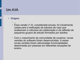 Um AVA

 ●
     Origem
     –   ...
     –   Essa versão (1.0), considerada enxuta, foi inicialmente
         usada para a realização de estudos de caso que
         analisavam a natureza da colaboração e da reflexão de
         pequenos grupos de estudo formados por adultos
     –   Com o crescimento da comunidade de usuários, novas
         versões do software foram desenvolvidas. A essas
         novas versões foram adicionadas funcionalidades,
         desenhadas por pessoas em diferentes situações de
         ensino
 