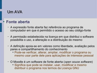 Um AVA

●
    Fonte aberta
    –   A expressão fonte aberta faz referência ao programa de
        computador em que é permitido o acesso ao seu código-fonte
    –   A permissão estabelecida na licença em que distribui o software
        possibilita o uso, a alteração e a distribuição do mesmo
    –   A definição apoia-se em valores como liberdade, avaliação pelos
        pares e compartilhamento do conhecimento
         ●
           Pode-se verificar, alterar, ampliar, modificar o programa ou
           mesmo usar parte dele para aplicações de interesse pessoal
    –   O Moodle é um software de fonte aberta (open souce software)
         ●
           Significa que pode se instalar, usar, modificar e mesmo
           distribuir o programa nos termos da Licença GNU
 