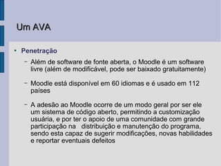 Um AVA

●
    Penetração
    –   Além de software de fonte aberta, o Moodle é um software
        livre (além de modificável, pode ser baixado gratuitamente)
    –   Moodle está disponível em 60 idiomas e é usado em 112
        países
    –   A adesão ao Moodle ocorre de um modo geral por ser ele
        um sistema de código aberto, permitindo a customização
        usuária, e por ter o apoio de uma comunidade com grande
        participação na distribuição e manutenção do programa,
        sendo esta capaz de sugerir modificações, novas habilidades
        e reportar eventuais defeitos
 