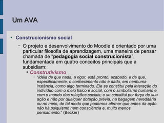 Um AVA

●
    Construcionismo social
    –   O projeto e desenvolvimento do Moodle é orientado por uma
        particular filosofia de aprendizagem, uma maneira de pensar
        chamada de “pedagogia social construcionista”,
        fundamentada em quatro conceitos principais que a
        subsidiam:
          ●
            Construtivismo
            –   “Idéia de que nada, a rigor, está pronto, acabado, e de que,
                especificamente, o conhecimento não é dado, em nenhuma
                instância, como algo terminado. Ele se constitui pela interação do
                indivíduo com o meio físico e social, com o simbolismo humano e
                com o mundo das relações sociais; e se constitui por força de sua
                ação e não por qualquer dotação prévia, na bagagem hereditária
                ou no meio, de tal modo que podemos afirmar que antes da ação
                não há psiquismo nem consciência e, muito menos,
                pensamento.” (Becker)
 