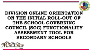 DIVISION ONLINE ORIENTATION
ON THE INITIAL ROLL-OUT OF
THE SCHOOL GOVERNING
COUNCIL (SGC) FUNCTIONALITY
ASSESSMENT TOOL FOR
SECONDARY SCHOOLS
 