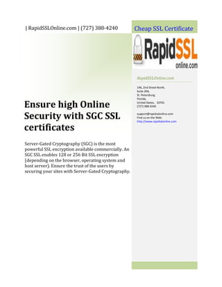 | RapidSSLOnline.com | (727) 388-4240                 Cheap SSL Certificate




                                                      RapidSSLOnline.com

                                                      146, 2nd Street North,
                                                      Suite 204,
                                                      St. Petersburg,
                                                      Florida,

Ensure high Online                                    United States. 33701
                                                      (727) 388-4240


Security with SGC SSL                                 support@rapidsslonline.com
                                                      Find us on the Web:
                                                      http://www.rapidsslonline.com

certificates
Server-Gated Cryptography (SGC) is the most
powerful SSL encryption available commercially. An
SGC SSL enables 128 or 256 Bit SSL encryption
(depending on the browser, operating system and
host server). Ensure the trust of the users by
securing your sites with Server-Gated Cryptography.
 