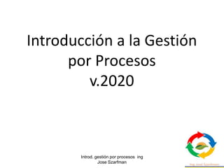 Introd. gestión por procesos ing
Jose Szarfman
1
Introducción a la Gestión
por Procesos
v.2020
 