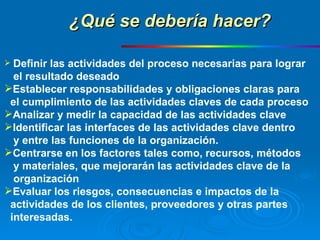 Definir las actividades del proceso necesarias para lograr el resultado deseado Establecer responsabilidades y obligaciones claras para  el cumplimiento de las actividades claves de cada proceso Analizar y medir la capacidad de las actividades clave Identificar las interfaces de las actividades clave dentro  y entre las funciones de la organización. Centrarse en los factores tales como, recursos, métodos  y materiales, que mejorarán las actividades clave de la  organización Evaluar los riesgos, consecuencias e impactos de la  actividades de los clientes, proveedores y otras partes  interesadas. ¿Qué se debería hacer? 