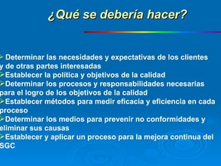 Determinar las necesidades y expectativas de los clientes  y de otras partes interesadas Establecer la política y objetivos de la calidad Determinar los procesos y responsabilidades necesarias  para el logro de los objetivos de la calidad Establecer métodos para medir eficacia y eficiencia en cada  proceso Determinar los medios para prevenir no conformidades y  eliminar sus causas Establecer y aplicar un proceso para la mejora continua del  SGC ¿Qué se debería hacer? 