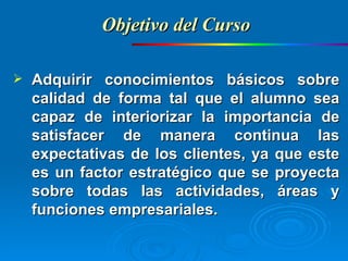 Adquirir conocimientos básicos sobre calidad de forma tal que el alumno sea capaz de interiorizar la importancia de satisfacer de manera continua las expectativas de los clientes, ya que este es un factor estratégico que se proyecta sobre todas las actividades, áreas y funciones empresariales. Objetivo del Curso 
