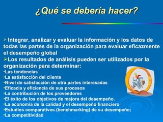 Integrar, analizar y evaluar la información y los datos de  todas las partes de la organización para evaluar eficazmente  el desempeño global Los resultados de análisis pueden ser utilizados por la  organización para determinar: Las tendencias La satisfacción del cliente Nivel de satisfacción de otra partes interesadas Eficacia y eficiencia de sus procesos La contribución de los proveedores El éxito de los objetivos de mejora del desempeño. La economía de la calidad y el desempeño financiero Estudios comparativos (benchmarking) de su desempeño; La competitividad ¿Qué se debería hacer? 