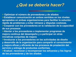 Optimizar el número de proveedores y de aliados Establecer comunicación en ambos sentidos en los niveles  apropiados en ambas organizaciones para facilitar la solución  rápida de problemas y evitar retrazos y disputas costosas. Cooperar con los proveedores en la validación de la capacidad  de sus procesos Alentar a los proveedores a implementar programas de  mejora continua del desempeño y a participar en otras  iniciativas conjuntas de mejora Involucrar a los proveedores en las actividades de diseño  y desarrollo de la organización para compartir el conocimiento  y mejora eficaz y eficiente de los procesos de prestación del  servicio y entrega de productos conformes. Evaluar, reconocer y recompensar los esfuerzos y los logros  de los proveedores y de los aliados ¿Qué se debería hacer? 