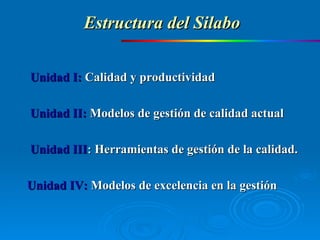 Unidad I:  Calidad y productividad Unidad II:  Modelos de gestión de calidad actual Unidad III :  Herramientas de gestión de la calidad.  Unidad IV:   Modelos de excelencia en la gestión Estructura del Silabo 