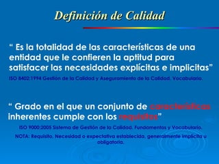 “  Es la totalidad de las características de una entidad que le confieren la aptitud para satisfacer las necesidades explícitas e implicitas” ISO 8402:1994 Gestión de la Calidad y Aseguramiento de la Calidad. Vocabulario. “  Grado en el que un conjunto de  características  inherentes cumple con los  requisitos ” ISO 9000:2005 Sistema de Gestión de la Calidad. Fundamentos y Vocabulario. NOTA: Requisito, Necesidad o expectativa establecida, generalmente implícita u obligatoria. Definición de Calidad  