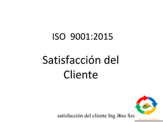 satisfacción del cliente Ing Jose Szarfman1
ISO 9001:2015
Satisfacción del
Cliente
 