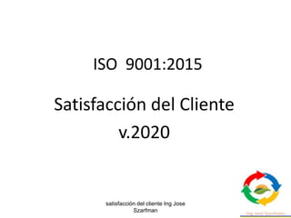 satisfacción del cliente Ing Jose
Szarfman
1
ISO 9001:2015
Satisfacción del Cliente
v.2020
 