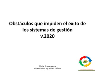SCC 4 Problemas de
Implemtacion Ing Jose Szarfman
Obstáculos que impiden el éxito de
los sistemas de gestión
v.2020
 