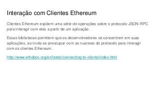 Interação com Clientes Ethereum
Clientes Ethereum expõem uma série de operações sobre o protocolo JSON-RPC
para interagir com eles a partir de um aplicação.
Essas bibliotecas permitem que os desenvolvedores se concentrem em suas
aplicações, ao invés se preocupar com as nuances do protocolo para interagir
com os clientes Ethereum.
http://www.ethdocs.org/en/latest/connecting-to-clients/index.html
 