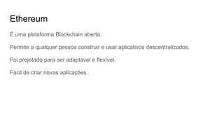 Ethereum
É uma plataforma Blockchain aberta.
Permite a qualquer pessoa construir e usar aplicativos descentralizados.
Foi projetado para ser adaptável e flexível.
Fácil de criar novas aplicações.
 
