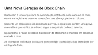 Uma Nova Geração de Block Chain
Blockchain é uma arquitetura de computação distribuída onde cada nó na rede
executa e registra as mesmas transações, que são agrupadas em blocos.
Somente um bloco pode ser adicionado por vez, e cada bloco contém uma prova
matemática que verifica se o bloco segue a sequência do bloco anterior.
Desta forma, a "base de dados distribuída" do blockchain é mantida em consenso
em toda a rede.
As interações individuais do usuário com o ledger (transações) são protegidas por
criptografia forte.
 