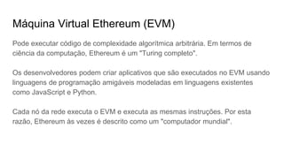 O Ethereum permite que os usuários criem suas próprias operações de qualquer
complexidade que desejarem, desta forma, serve como uma plataforma para
diferentes aplicações.
O EVM pode executar código de complexidade algorítmica arbitrária. Em termos
de ciência da computação, Ethereum é um "Turing completo".
Os desenvolvedores podem criar aplicativos que são executados no EVM usando
linguagens de programação amigáveis como JavaScript e Python.
Cada nó da rede executa o EVM e executa as mesmas instruções. Por esta
razão, Ethereum às vezes é descrito como um "computador mundial".
Máquina Virtual Ethereum (EVM)
 
