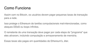 Como Funciona
Assim com no Bitcoin, os usuários devem pagar pequenas taxas de transação
para a rede.
Isso protege o Ethereum de tarefas computacionais mal-intencionadas, como
ataques DDoS ou loops infinitos.
O remetente de uma transação deve pagar por cada etapa do "programa" que
eles ativaram, incluindo computação e armazenamento de memória.
Essas taxas são pagas em quantidades de Ethereum's, éter.
 
