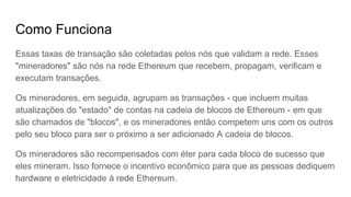 Como Funciona
Essas taxas de transações são coletadas pelos nós que validam a rede. Esses
"mineradores" são nós na rede Ethereum que recebem, propagam, verificam e
executam transações.
Os mineradores, em seguida, agrupam as transações - que incluem muitas
atualizações do "estado" de contas na blockchain do Ethereum - em que são
chamados de "blocos", e os mineradores então competem uns com os outros
para seu bloco ser o próximo a ser adicionado à cadeia de blocos.
Os mineradores são recompensados ​​com éter para cada bloco de sucesso que
eles mineram. Isso fornece o incentivo econômico para que as pessoas dediquem
hardware e eletricidade à rede Ethereum.
 