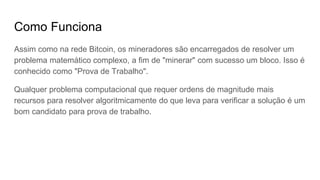 Como Funciona
Assim como na rede Bitcoin, os mineradores são encarregados de resolver um
problema matemático complexo, a fim de "minerar" com sucesso um bloco. Isso é
conhecido como "Prova de Trabalho".
Qualquer problema computacional que requer ordens de magnitude mais
recursos para resolver algoritmicamente do que leva para verificar a solução é um
bom candidato para prova de trabalho.
 