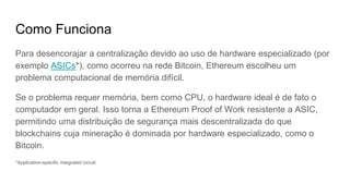 Como Funciona
Para desencorajar a centralização devido ao uso de hardware especializado (por
exemplo ASICs*), como ocorreu na rede Bitcoin, Ethereum escolheu um
problema computacional de memória difícil.
Se o problema requer memória, bem como CPU, o hardware ideal é de fato o
computador em geral. Isso torna a Ethereum Proof of Work resistente a ASIC,
permitindo uma distribuição de segurança mais descentralizada do que
blockchains cuja mineração é dominada por hardware especializado, como o
Bitcoin.
*Application-specific integrated circuit. (https://en.bitcoin.it/wiki/ASIC)
 
