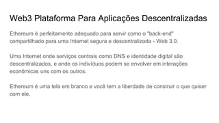 Plataforma Para Aplicações Descentralizadas
Ethereum é perfeitamente adequado para servir como o "back-end"
compartilhado para uma Internet segura e descentralizada - Web 3.0.
Uma Internet onde serviços centrais como DNS e identidade digital são
descentralizados, e onde os indivíduos podem se envolver em interações
econômicas uns com os outros.
Ethereum é uma tela em branco e você tem a liberdade de construir o que quiser
com ele.
 