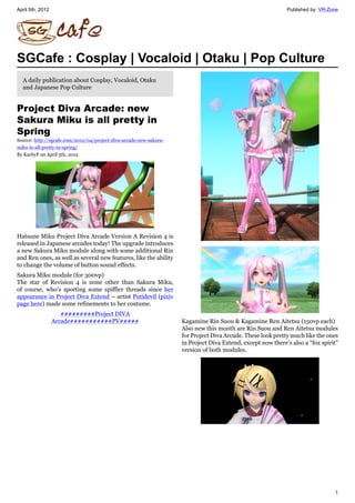 April 5th, 2012                                                                                              Published by: VR-Zone




SGCafe : Cosplay | Vocaloid | Otaku | Pop Culture
  A daily publication about Cosplay, Vocaloid, Otaku
  and Japanese Pop Culture


Project Diva Arcade: new
Sakura Miku is all pretty in
Spring
Source: http://sgcafe.com/2012/04/project-diva-arcade-new-sakura-
miku-is-all-pretty-in-spring/
By KarbyP on April 5th, 2012




Hatsune Miku Project Diva Arcade Version A Revision 4 is
released in Japanese arcades today! The upgrade introduces
a new Sakura Miku module along with some additional Rin
and Ren ones, as well as several new features, like the ability
to change the volume of button sound effects.
Sakura Miku module (for 300vp)
The star of Revision 4 is none other than Sakura Miku,
of course, who’s sporting some spiffier threads since her
appearance in Project Diva Extend – artist Putidevil (pixiv
page here) made some refinements to her costume.
                     【【【【【【【【【Project DIVA
                  Arcade【【【【【【【【【【【PV【【【【【                          Kagamine Rin Suou & Kagamine Ren Aitetsu (150vp each)
                                                                    Also new this month are Rin Suou and Ren Aitetsu modules
                                                                    for Project Diva Arcade. These look pretty much like the ones
                                                                    in Project Diva Extend, except now there’s also a “fox spirit”
                                                                    version of both modules.




                                                                                                                                1
 