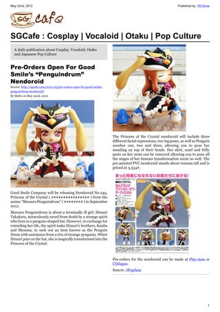 May 22nd, 2012                                                                                                 Published by: VR-Zone




SGCafe : Cosplay | Vocaloid | Otaku | Pop Culture
  A daily publication about Cosplay, Vocaloid, Otaku
  and Japanese Pop Culture


Pre-Orders Open For Good
Smile’s “Penguindrum”
Nendoroid
Source: http://sgcafe.com/2012/05/pre-orders-open-for-good-smiles-
penguindrum-nendoroid/
By Mello on May 22nd, 2012




                                                                     The Princess of the Crystal nendoroid will include three
                                                                     different facial expressions, two leg poses, as well as Penguin
                                                                     number one, two and three, allowing you to pose her
                                                                     standing on top of their heads. Her skirt, scarf and frilly
                                                                     parts on her arms can be removed allowing you to pose all
                                                                     the stages of her famous transformation scene as well. The
                                                                     pre-painted PVC nendoroid stands about 100mm tall and is
                                                                     priced at 3,334プ.




Good Smile Company will be releasing Nendoroid No.243,
Princess of the Crystal ( ププププププププププププププププ ) from the
anime “Mawaru Penguindrum” ( ププププププププ ) in September
2012.
Mawaru Penguindrum is about a terminally ill girl, Himari
Takakura, miraculously saved from death by a strange spirit
who lives in a penguin-shaped hat. However, in exchange for
extending her life, the spirit tasks Himari’s brothers, Kanba
and Shouma, to seek out an item known as the Penguin
Drum with assistance from a trio of strange penguins. When
Himari puts on the hat, she is magically transformed into the
Princess of the Crystal.



                                                                     Pre-orders for the nendoroid can be made at Play-Asia or
                                                                     CDJapan.
                                                                     Soucre: JPopAsia




                                                                                                                                  1
 