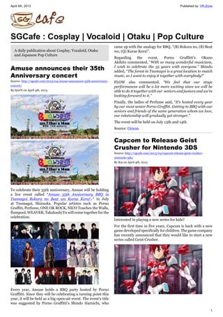 April 4th, 2013 Published by: VR-Zone
1
SGCafe : Cosplay | Vocaloid | Otaku | Pop Culture
A daily publication about Cosplay, Vocaloid, Otaku
and Japanese Pop Culture
Amuse announces their 35th
Anniversary concert
Source: http://sgcafe.com/2013/04/amuse-announces-35th-anniversary-
concert/
By bj0rN on April 4th, 2013
To celebrate their 35th anniversary, Amuse will be holding
a live event called “Amuse 35th Anniversary BBQ in
Tsumagoi Bokura no Beat wo Kurae Kora!~“ in July
at Tsumagoi, Shizuoka. Popular artistes such as Porno
Graffiti, Perfume, ONE OK ROCK, NICO Touches the Walls,
flumpool, WEAVER, Takahashi Yu will come together for the
celebration.
Every year, Amuse holds a BBQ party hosted by Porno
Graffitti. Since they will be celebrating a turning point this
year, it will be held as a big open-air event. The event’s title
was suggested by Porno Graffitti’s Shindo Haruichi, who
came up with the analogy for BBQ, “(B) Bokura no, (B) Beat
wo, (Q) Kurae Kora!”.
Regarding the event, Porno Graffitti’s Okano
Akihito commented, “With so many wonderful musicians,
I wish to celebrate the 35 years with everyone.” Shindo
added, “The forest in Tsumagoi is a great location to match
music, so I want to enjoy it together with everybody!”
FLOW also commented, “We feel that our stage
performances will be a lot more exciting since we will be
able to do it together with our seniors and juniors and we’re
looking forward to it.”
Finally, the ladies of Perfume said, “It’s hosted every year
by our most senior Porno Graffiti. Getting to BBQ with our
seniors and friends of the same generation whom we love,
our relationship will gradually get stronger.”
The event will be held on July 13th and 14th.
Source: Oricon
Capcom to Release Geist
Crusher for Nintendo 3DS
Source: http://sgcafe.com/2013/04/capcom-release-geist-crusher-
nintendo-3ds/
By Kai on April 4th, 2013
Interested in playing a new series for kids?
For the first time in five years, Capcom is back with a new
game developed specifically for children. The game company
has recently announced that they would like to start a new
series called Geist Crusher.
 