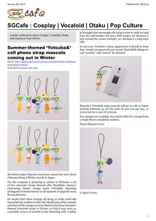 January 4th, 2013 Published by: VR-Zone
1
SGCafe : Cosplay | Vocaloid | Otaku | Pop Culture
A daily publication about Cosplay, Vocaloid, Otaku
and Japanese Pop Culture
Summer-themed ‘Yotsuba&’
cell phone strap mascots
coming out in Winter
Source: http://sgcafe.com/2013/01/summer-themed-yotsuba-cell-phone-
strap-mascots-winter/
By KarbyP on January 4th, 2013
Revoltech maker Kaiyodo must have missed the note about
February being a Winter month in Japan.
For the company is planning to release in February a set
of five character straps themed after Kiyohhiko Azuma’s
(Azumanga Daioh) manga series Yotsuba&, depicting
protagonist Yotsuba Koiwai in all manners of apparels worn
during Summer.
Or maybe that’s their strategy all along, to strike while the
iron is hot the weather is still cold: Maybe fans of the comedy
and slice-of-life manga are more likely to buy these Summer-
themed Yotsuba& straps in Winter, so that it may serve as
a portable source of warmth in the blistering cold. A pillar
of strength that encourages the strap owner to hold out and
bear the cold weather for just a little longer, for Summer is
just around the corner (actually, no, Summer’s a long ways
off).
In any case, Yotsuba’s cutesy appearance is bound to keep
fans’ moods evergreen all year round, those fickle things we
call “weather” and “season” be damned.
Kaiyodo’s Yotsuba& strap mascots will go on sale in Japan
starting February 15, for the price of 500 yen per box, or
6,000 yen for a case of 12 boxes.
Five designs are available, but which of the five you get from
a single box is completely random.
Natsu Matsuri (夏夏夏)
T-shirt (T夏夏夏)
 