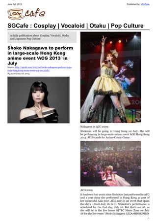 June 1st, 2013 Published by: VR-Zone
1
SGCafe : Cosplay | Vocaloid | Otaku | Pop Culture
A daily publication about Cosplay, Vocaloid, Otaku
and Japanese Pop Culture
Shoko Nakagawa to perform
in large-scale Hong Kong
anime event ‘ACG 2013′ in
July
Source: http://sgcafe.com/2013/06/shoko-nakagawa-perform-large-
scale-hong-kong-anime-event-acg-2013-july/
By Az on June 1st, 2013
Nakagawa in ACG 2009
Shokotan will be going to Hong Kong on July. She will
be performing in large-scale anime event ACG Hong Kong
2013. ACG stands for Anime-Comic-Game.
ACG 2009
It has been four years since Shokotan last performed in ACG
and a year since she performed in Hong Kong as part of
her successful Asia tour. ACG 2013 is an event that spans
five days – from July 26 to 31. Shokotan’s performance is
scheduled for the first day, July 26. But that’s not all, as
she will be in the live house KITEC Music Zone on July
28 for the live event “Shoko Nakagawa GIZA☆HONKONG☆
 