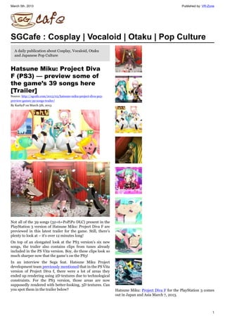 March 5th, 2013 Published by: VR-Zone
1
SGCafe : Cosplay | Vocaloid | Otaku | Pop Culture
A daily publication about Cosplay, Vocaloid, Otaku
and Japanese Pop Culture
Hatsune Miku: Project Diva
F (PS3) — preview some of
the game’s 39 songs here
[Trailer]
Source: http://sgcafe.com/2013/03/hatsune-miku-project-diva-ps3-
preview-games-39-songs-trailer/
By KarbyP on March 5th, 2013
Not all of the 39 songs (32+6+PoPiPo DLC) present in the
PlayStation 3 version of Hatsune Miku: Project Diva F are
previewed in this latest trailer for the game. Still, there’s
plenty to look at – it’s over 12 minutes long!
On top of an elongated look at the PS3 version’s six new
songs, the trailer also contains clips from tunes already
included in the PS Vita version. Boy, do these clips look so
much sharper now that the game’s on the PS3!
In an interview the Sega feat. Hatsune Miku Project
development team previously mentioned that in the PS Vita
version of Project Diva f, there were a lot of areas they
ended up rendering using 2D textures due to technological
constraints. For the PS3 version, those areas are now
supposedly rendered with better-looking, 3D textures. Can
you spot them in the trailer below? Hatsune Miku: Project Diva F for the PlayStation 3 comes
out in Japan and Asia March 7, 2013.
 