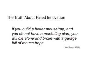 The Truth About Failed Innovation
If you build a better mousetrap, and
you do not have a marketing plan, you
will die alone and broke with a garage
full of mouse traps.
Mac Ross (+ 2006)
 