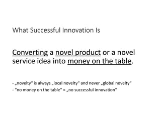 What Successful Innovation Is
Converting a novel product or a novel
service idea into money on the table.
- „novelty“ is always „local novelty“ and never „global novelty“
- “no money on the table“ = „no successful innovation“
 