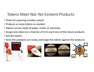Tokens Meet Not-Yet-Existent Products
• Think of a queuing number system
• Produce as many tokens as needed
• Tokens can be made of paper, metal, or electrons
• Assign one token (or a fraction of it) to each one of the future products
• Sell the tokens
• Once the products are ready, exchange the tokens against the products
 