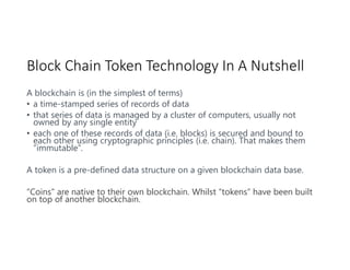 Block Chain Token Technology In A Nutshell
A blockchain is (in the simplest of terms)
• a time-stamped series of records of data
• that series of data is managed by a cluster of computers, usually not
owned by any single entity
• each one of these records of data (i.e. blocks) is secured and bound to
each other using cryptographic principles (i.e. chain). That makes them
“immutable”.
A token is a pre-defined data structure on a given blockchain data base.
“Coins” are native to their own blockchain. Whilst “tokens” have been built
on top of another blockchain.
 