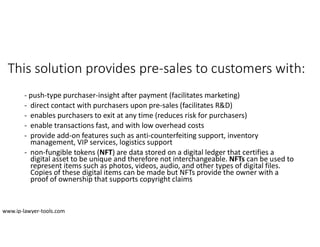 This solution provides pre-sales to customers with:
- push-type purchaser-insight after payment (facilitates marketing)
- direct contact with purchasers upon pre-sales (facilitates R&D)
- enables purchasers to exit at any time (reduces risk for purchasers)
- enable transactions fast, and with low overhead costs
- provide add-on features such as anti-counterfeiting support, inventory
management, VIP services, logistics support
- non-fungible tokens (NFT) are data stored on a digital ledger that certifies a
digital asset to be unique and therefore not interchangeable. NFTs can be used to
represent items such as photos, videos, audio, and other types of digital files.
Copies of these digital items can be made but NFTs provide the owner with a
proof of ownership that supports copyright claims
www.ip-lawyer-tools.com
 