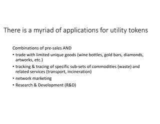 There is a myriad of applications for utility tokens
Combinations of pre-sales AND
• trade with limited unique goods (wine bottles, gold bars, diamonds,
artworks, etc.)
• tracking & tracing of specific sub-sets of commodities (waste) and
related services (transport, incineration)
• network marketing
• Research & Development (R&D)
 