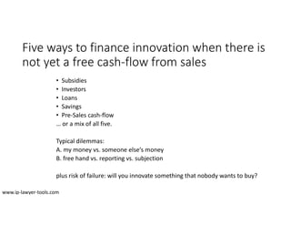 Five ways to finance innovation when there is
not yet a free cash-flow from sales
• Subsidies
• Investors
• Loans
• Savings
• Pre-Sales cash-flow
… or a mix of all five.
Typical dilemmas:
A. my money vs. someone else‘s money
B. free hand vs. reporting vs. subjection
plus risk of failure: will you innovate something that nobody wants to buy?
www.ip-lawyer-tools.com
 