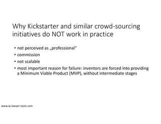 Why Kickstarter and similar crowd-sourcing
initiatives do NOT work in practice
• not perceived as „professional“
• commission
• not scalable
• most important reason for failure: inventors are forced into providing
a Minimum Viable Product (MVP), without intermediate stages
www.ip-lawyer-tools.com
 