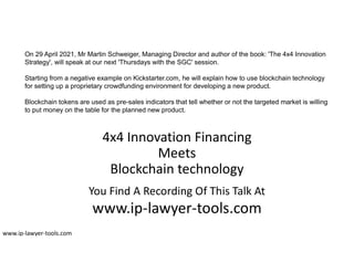 4x4 Innovation Financing
Meets
Blockchain technology
You Find A Recording Of This Talk At
www.ip-lawyer-tools.com
www.ip-lawyer-tools.com
On 29 April 2021, Mr Martin Schweiger, Managing Director and author of the book: 'The 4x4 Innovation
Strategy', will speak at our next 'Thursdays with the SGC' session.
Starting from a negative example on Kickstarter.com, he will explain how to use blockchain technology
for setting up a proprietary crowdfunding environment for developing a new product.
Blockchain tokens are used as pre-sales indicators that tell whether or not the targeted market is willing
to put money on the table for the planned new product.
 