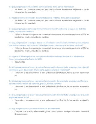 7.4 g) ¿La organización responde las comunicaciones de las partes interesadas?
 Ver Matriz de Comunicaciones y su ejecución conforme. Evidencia de respuestas a partes
interesadas, documentado.
7.4 h) ¿Se conserva información documentada como evidencia de las comunicaciones?
 Ver Matriz de Comunicaciones y su ejecución conforme. Evidencia de respuestas a partes
interesadas, documentado.
7.4 a) ¿La organización comunica internamente información pertinente al SGC en los distintos
niveles, incluidos los cambios?
 Evidencia de que la organización comunica internamente información pertinente al SGC en
los distintos niveles, incluidos los cambios.
7.4 b) ¿La organización se asegura de que sus procesos de comunicación permitan que las personas
que realicen trabajos bajo el control de la organización, contribuyan a la mejora continua?
 Evidencia de que la organización comunica internamente información pertinente al SGC en
los distintos niveles, incluidos los cambios.
7.4 b) ¿El SGC de la organización incluye la información documentada que está determinada
como necesaria para la eficacia del SGC?
 Documentos
7.4 a) ¿La organización al crear y actualizar la información documentada, se asegura que esta esté
identificada y con descripción (título, fecha, autor, número de referencia)?
 Tomar dos o tres documentos al azar y chequear identificación, fecha, revisión, aprobación
etc.
7.4 b) ¿La organización al crear y actualizar la información documentada, se asegura del formato
de esta (idioma, versión del software, graficas, tipo de soporte)?
 Tomar dos o tres documentos al azar y chequear identificación, fecha, revisión, aprobación
etc.
7.4 c) ¿La organización al crear y actualizar la información documentada, se asegura de la revisión
y aprobación de estos?
 Tomar dos o tres documentos al azar y chequear identificación, fecha, revisión, aprobación
etc.
7.4 a) ¿La organización controla la información documentada?
 Chequear que se aplique la metodología de control prevista en el procedimiento de control
de documentos.
 