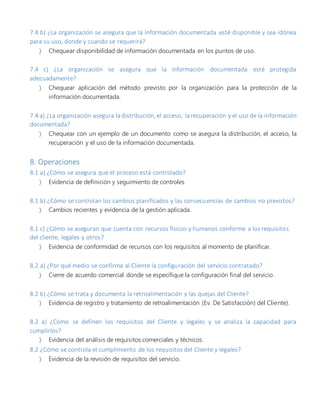 7.4 b) ¿La organización se asegura que la información documentada esté disponible y sea idónea
para su uso, donde y cuando se requerirá?
 Chequear disponibilidad de información documentada en los puntos de uso.
7.4 c) ¿La organización se asegura que la información documentada esté protegida
adecuadamente?
 Chequear aplicación del método previsto por la organización para la protección de la
información documentada.
7.4 a) ¿La organización asegura la distribución, el acceso, la recuperación y el uso de la información
documentada?
 Chequear con un ejemplo de un documento como se asegura la distribución, el acceso, la
recuperación y el uso de la información documentada.
8. Operaciones
8.1 a) ¿Cómo se asegura que el proceso está controlado?
 Evidencia de definición y seguimiento de controles
8.1 b) ¿Cómo se controlan los cambios planificados y las consecuencias de cambios no previstos?
 Cambios recientes y evidencia de la gestión aplicada.
8.1 c) ¿Cómo se aseguran que cuenta con recursos físicos y humanos conforme a los requisitos
del cliente, legales y otros?
 Evidencia de conformidad de recursos con los requisitos al momento de planificar.
8.2 a) ¿Por qué medio se confirma al Cliente la configuración del servicio contratado?
 Cierre de acuerdo comercial donde se especifique la configuración final del servicio.
8.2 b) ¿Cómo se trata y documenta la retroalimentación y las quejas del Cliente?
 Evidencia de registro y tratamiento de retroalimentación (Ev. De Satisfacción) del Cliente).
8.2 a) ¿Cómo se definen los requisitos del Cliente y legales y se analiza la capacidad para
cumplirlos?
 Evidencia del análisis de requisitos comerciales y técnicos.
8.2 ¿Cómo se controla el cumplimiento de los requisitos del Cliente y legales?
 Evidencia de la revisión de requisitos del servicio.
 
