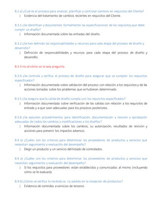 8.2 a) ¿Cuál es el proceso para analizar, planificar y controlar cambios en requisitos del Cliente?
 Evidencia del tratamiento de cambios recientes en requisitos del Cliente.
8.3.1 ¿Se identifican y documentan formalmente las especificaciones de los requisitos que debe
cumplir un diseño?
 Información documentada sobre las entradas del diseño.
8.3.2 ¿Se han definido las responsabilidades y recursos para cada etapa del proceso de diseño y
desarrollo?
 Definición de responsabilidades y recursos para cada etapa del proceso de diseño y
desarrollo.
8.3.3 no sé cómo va la wey pregunta.
8.3.4 ¿Se controla y verifica el proceso de diseño para asegurar que se cumplan los requisitos
especificados?
 Información documentada sobre validación del proceso con relación a los requisitos y de las
acciones tomadas sobre los problemas que se hubieran determinado.
8.3.5 ¿Se asegura que la salida de diseño cumpla con los requisitos especificados?
 Información documentada sobre verificación de las salidas con relación a los requisitos de
entrada y a que sean adecuadas para los procesos posteriores.
8.3.6 ¿Se ejecutan procedimientos para identificación, documentación y revisión y aprobación
adecuadas de todos los cambios y modificaciones a los diseños?
 Información documentada sobre los cambios, su autorización, resultados de revisión y
acciones para prevenir los impactos adversos.
8.4 a) ¿Cuáles son los criterios para determinar los proveedores de productos y servicios que
necesitan seguimiento y evaluación del desempeño?
 Elegir un producto y un servicio del listado de controlados.
8.4 a) ¿Cuáles son los criterios para determinar los proveedores de productos y servicios que
necesitan seguimiento y evaluación del desempeño?
 Si los requisitos para proveedores están establecidos y comunicados al mismo (incluyendo
cómo se le evaluará).
8.4 b) ¿Cómo se verifica lo recibido vs. Lo pedido en la recepción de productos?
 Evidencia de controles a servicios de terceros
 